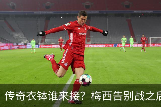 传奇衣钵谁来接？梅西告别战之后，阿根廷10号头号热门浮出水面
