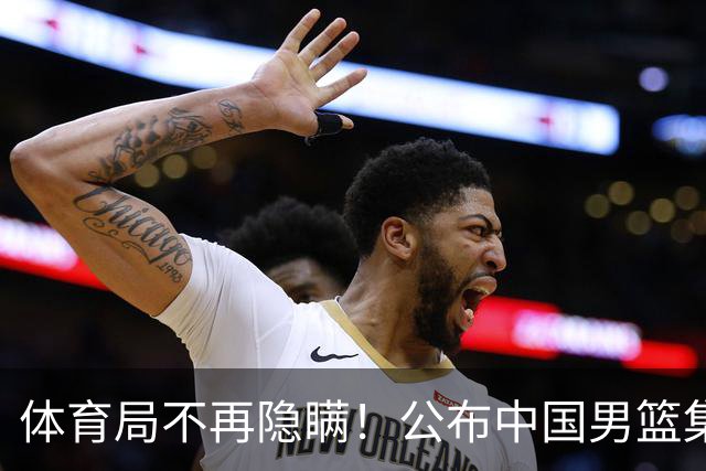 体育局不再隐瞒！公布中国男篮集训备战经费，难怪要求全员写总结