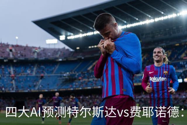 四大AI预测特尔斯达vs费耶诺德：一致看好客胜，净胜两球可期
