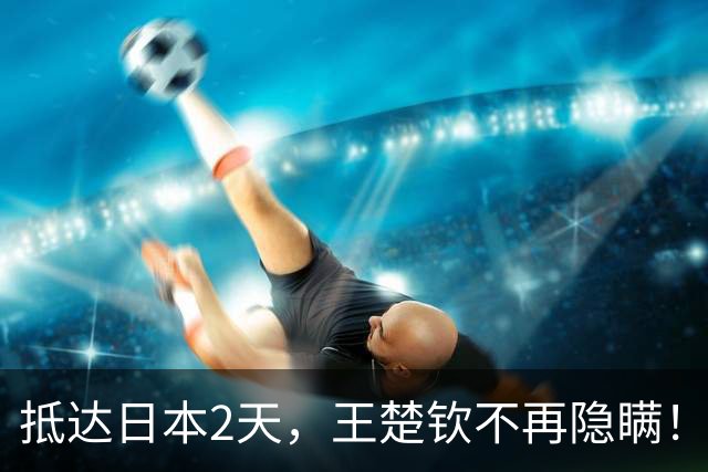 抵达日本2天，王楚钦不再隐瞒！坦言退赛真相，估计和你想的不同