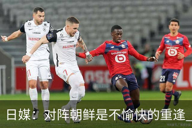 日媒：对阵朝鲜是不愉快的重逢 上届亚运曾爆发争议冲突
