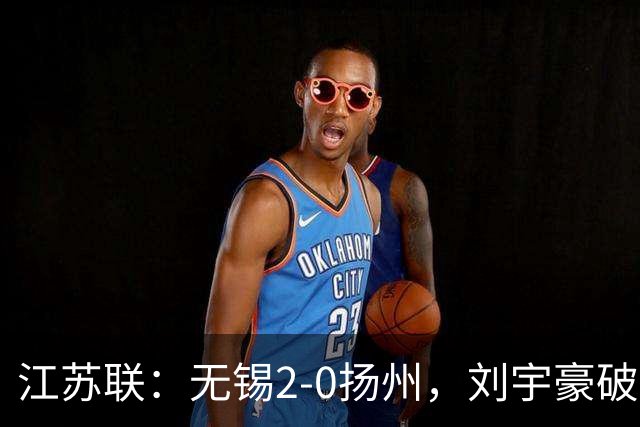江苏联：无锡2-0扬州，刘宇豪破门，周震建功