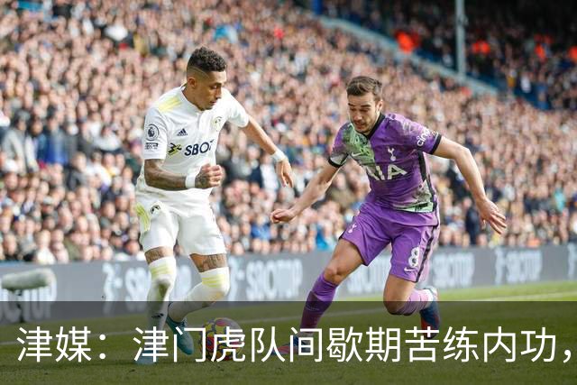 津媒：津门虎队间歇期苦练内功，外援谢蒂内主动要求加练