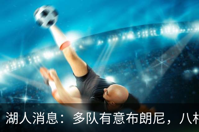 湖人消息：多队有意布朗尼，八村打脸管理层，战国王出场更新