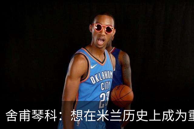 舍甫琴科：想在米兰历史上成为重要的球员就必须赢得欧冠