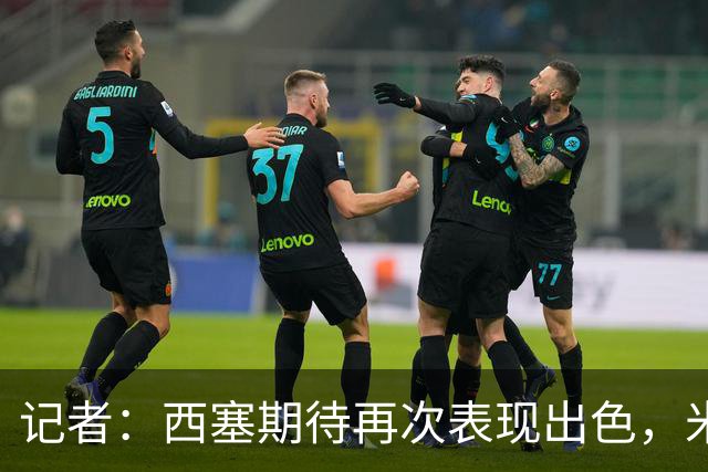 记者：西塞期待再次表现出色，米兰即将为他提供加薪续约合同