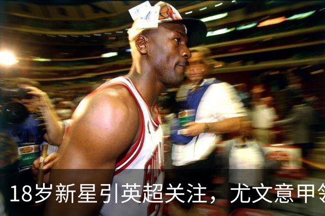 18岁新星引英超关注，尤文意甲领跑争夺战