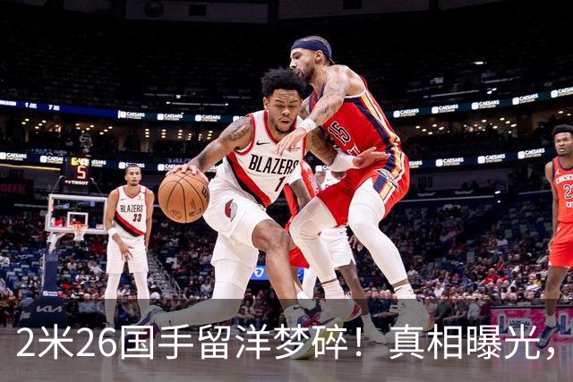 2米26国手留洋梦碎！真相曝光，球迷彻底破防
