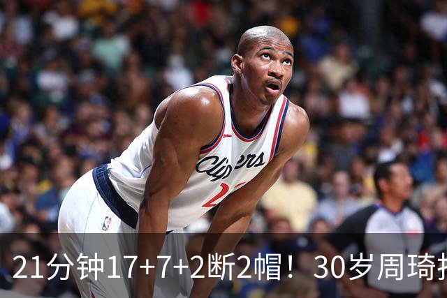 21分钟17+7+2断2帽！30岁周琦找回大魔王身手 郭士强该选他了吧？