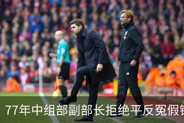 77年中组部副部长拒绝平反冤假错案，中央决定免职回厂当工人！