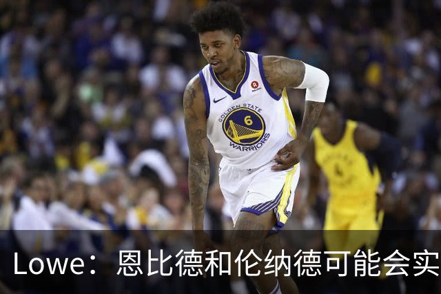 Lowe：恩比德和伦纳德可能会实施篮球界首个季后赛负荷管理计划