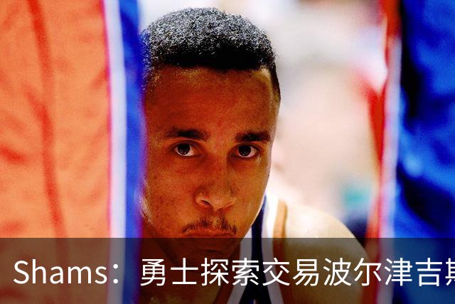 Shams：勇士探索交易波尔津吉斯，若无法康复可能永久退役
